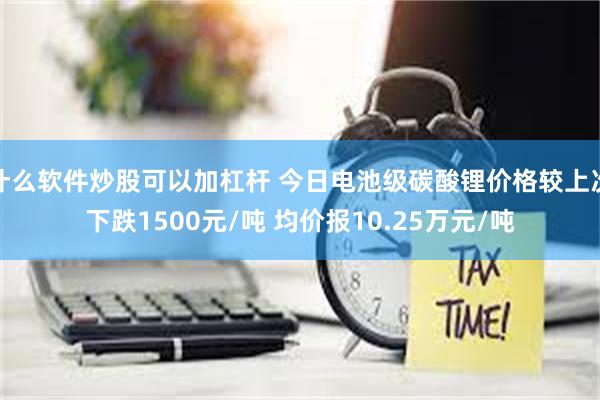 什么软件炒股可以加杠杆 今日电池级碳酸锂价格较上次下跌1500元/吨 均价报10.25万元/吨