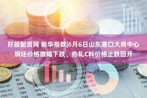 好股配资网 新华指数|6月6日山东港口大商中心钢坯价格微幅下跌、热轧C料价格止跌回升