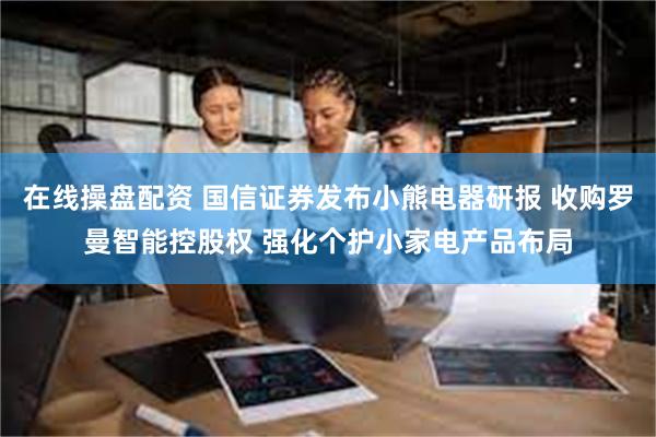 在线操盘配资 国信证券发布小熊电器研报 收购罗曼智能控股权 强化个护小家电产品布局