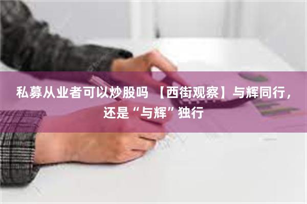 私募从业者可以炒股吗 【西街观察】与辉同行，还是“与辉”独行