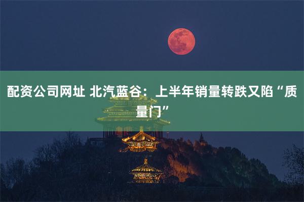 配资公司网址 北汽蓝谷：上半年销量转跌又陷“质量门”