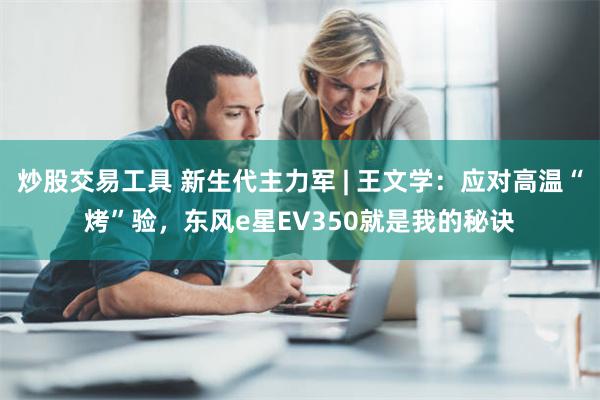 炒股交易工具 新生代主力军 | 王文学：应对高温“烤”验，东风e星EV350就是我的秘诀