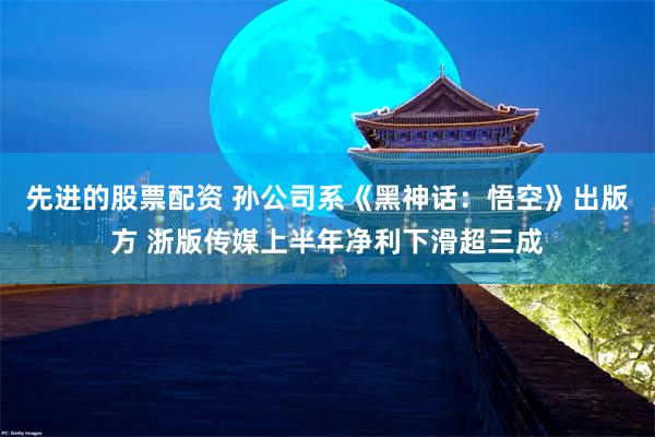 先进的股票配资 孙公司系《黑神话：悟空》出版方 浙版传媒上半