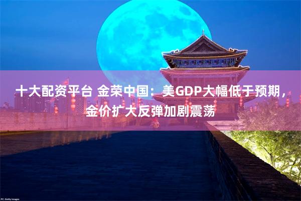 十大配资平台 金荣中国：美GDP大幅低于预期，金价扩大反弹加剧震荡