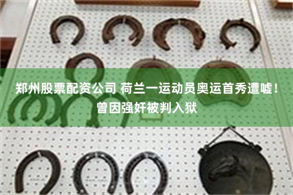 郑州股票配资公司 荷兰一运动员奥运首秀遭嘘！曾因强奸被判入狱