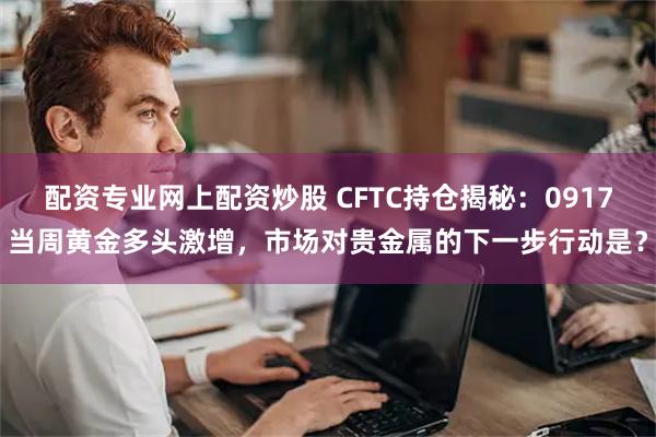 配资专业网上配资炒股 CFTC持仓揭秘：0917当周黄金多头激增，市场对贵金属的下一步行动是？