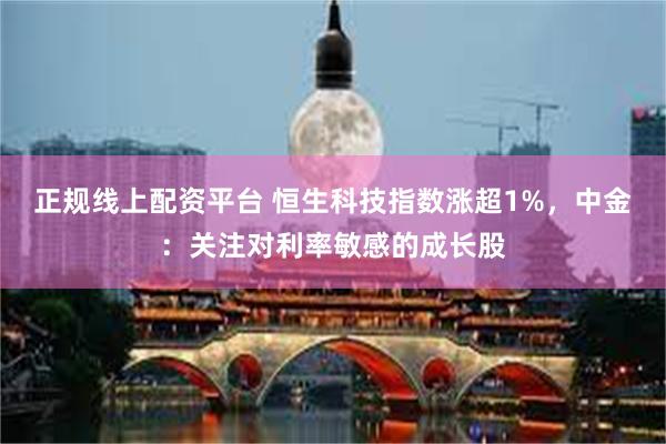 正规线上配资平台 恒生科技指数涨超1%，中金：关注对利率